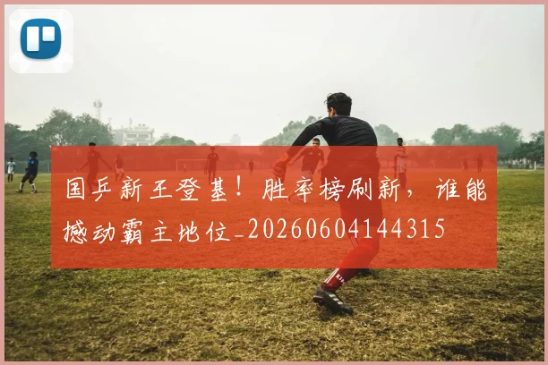 国乒新王登基！胜率榜刷新，谁能撼动霸主地位_20260604144315