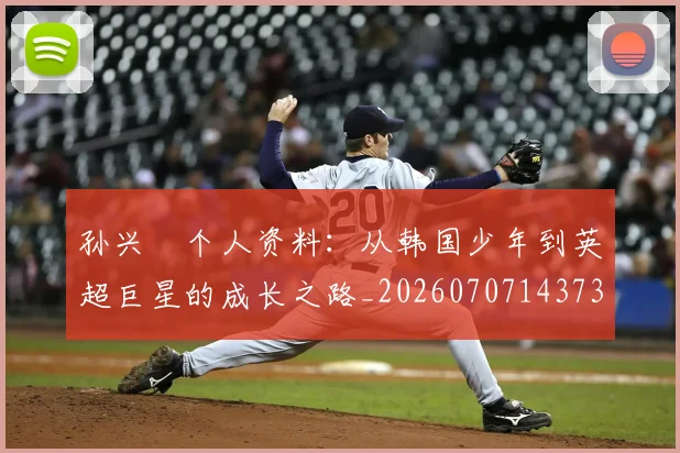 孙兴慜个人资料：从韩国少年到英超巨星的成长之路_20260707143730