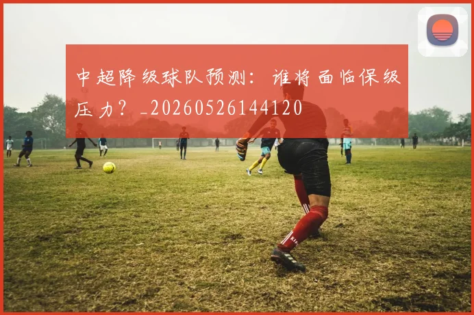 中超降级球队预测：谁将面临保级压力？_20260526144120