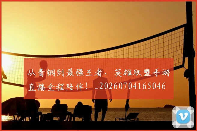 从青铜到最强王者，英雄联盟手游直播全程陪伴！_20260704165046