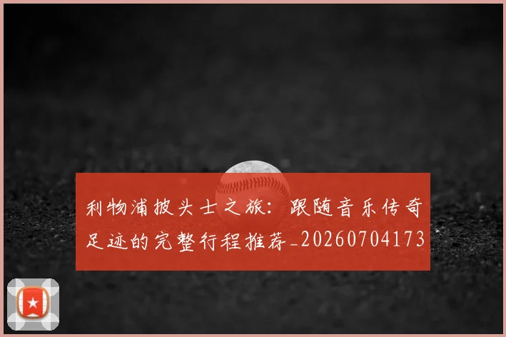 利物浦披头士之旅：跟随音乐传奇足迹的完整行程推荐_20260704173525