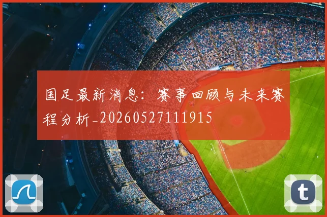 国足最新消息：赛事回顾与未来赛程分析_20260527111915