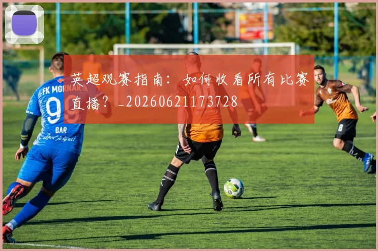 英超观赛指南：如何收看所有比赛直播？_20260621173728