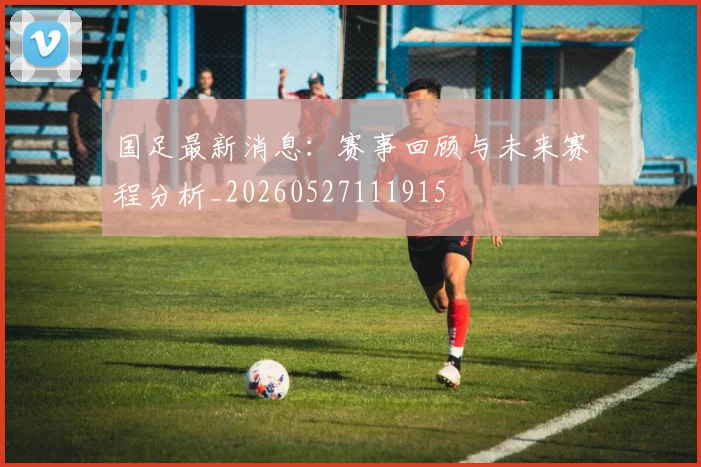 国足最新消息：赛事回顾与未来赛程分析_20260527111915