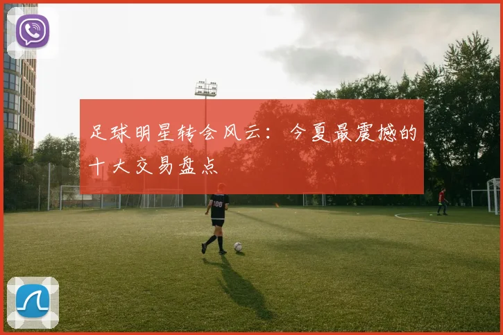 足球明星转会风云：今夏最震撼的十大交易盘点