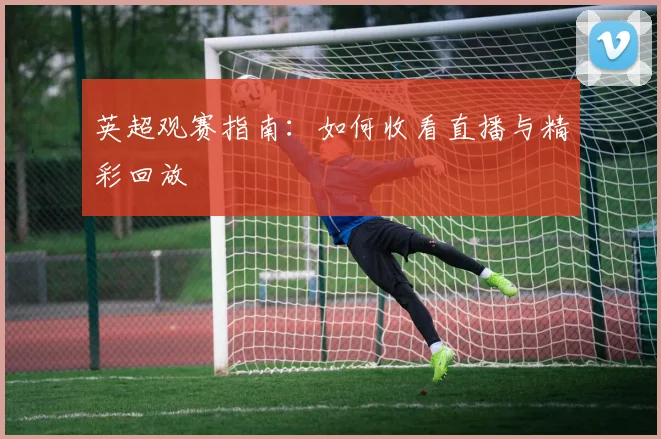 英超观赛指南：如何收看直播与精彩回放