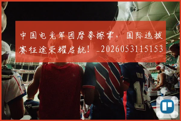 中国电竞军团摩拳擦掌，国际选拔赛征途荣耀启航！_20260531151531