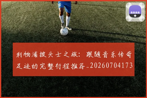 利物浦披头士之旅：跟随音乐传奇足迹的完整行程推荐_20260704173525