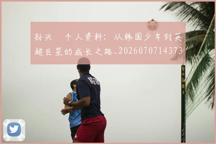 孙兴慜个人资料：从韩国少年到英超巨星的成长之路_20260707143730