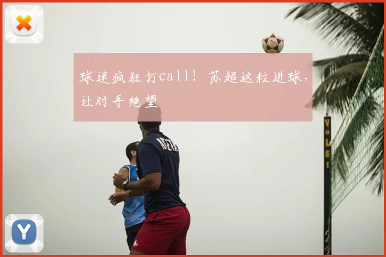 球迷疯狂打call！苏超这粒进球，让对手绝望