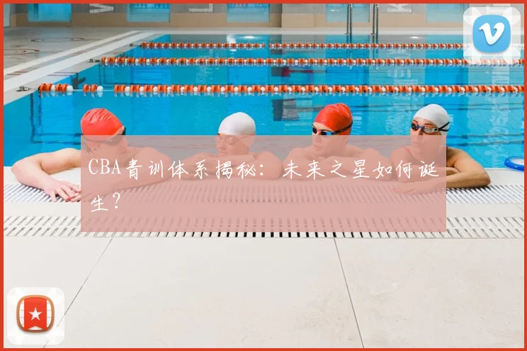 CBA青训体系揭秘:未来之星如何诞生?