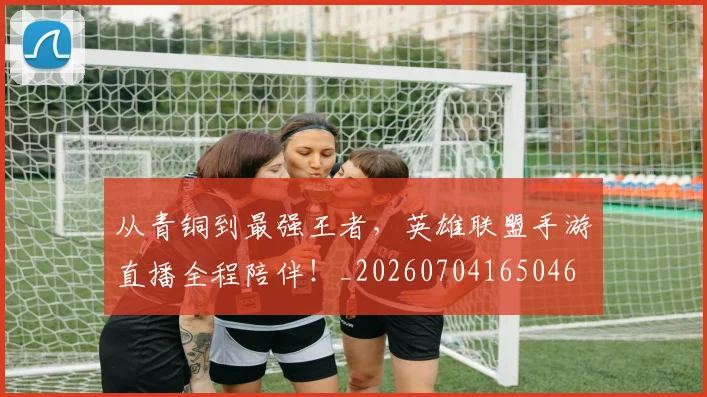 从青铜到最强王者,英雄联盟手游直播全程陪伴!_20260704165046