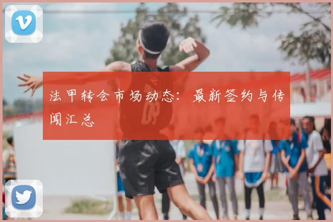 法甲转会市场动态：最新签约与传闻汇总